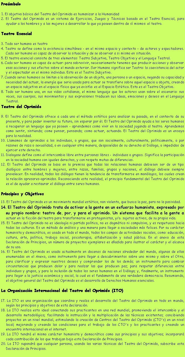 Cuadro de texto: Pre�mbulo1. El objetivo b�sico del Teatro del Oprimido es humanizar a la Humanidad2. El Teatro del Oprimido es un sistema de Ejercicios, Juegos y T�cnicas basado en el Teatro Esencial, para ayudar a los hombres y a las mujeres a desarrollar lo que ya poseen dentro de s� mismos: el teatro.Teatro Esencial3. Todo ser humano es teatro4. Teatro se define como la existencia simult�nea - en el mismo espacio y contexto - de actores y espectadores. Cada ser humano es capaz de observar la situaci�n y de se observar a si mismo en situaci�n.5. El teatro esencial consiste de tres elementos: Teatro Subjetivo, Teatro Objetivo y el Lenguaje Teatral.6. Cada ser humano es capaz de actuar: para sobrevivir, necesariamente tenemos que producir acciones y observar esas acciones y sus efectos sobre el mundo exterior. Ser Humano significa ser Teatro: la coexistencia del actor y el espectador en el mismo individuo. Esto es el Teatro Subjetivo.7. Cuando seres humanos se limitan a la observaci�n de un objeto, una persona o un espacio, negando su capacidad y necesidad del actuar, la energ�a que seria usada para actuar se transfiere sobre aquel espacio u objeto, creando un espacio subjetivo en el espacio f�sico que ya exist�a: es el Espacio Est�tico. Esto es el Teatro Objetivo.8. Todo ser humano usa, en sus vidas cotidianas, el mismo lenguaje que los actores usan sobre el escenario: sus voces, sus cuerpos, sus movimientos y sus expresiones traducen sus ideas, emociones y deseos en el Lenguaje Teatral.Teatro del Oprimido9. El Teatro del Oprimido ofrece a cada uno el m�todo est�tico para analizar su pasado, en el contexto de su presente, y para poder inventar su futuro, sin esperar por �l. El Teatro del Oprimido ayuda a los seres humanos a recuperar un lenguaje que ya poseen - aprendemos como vivir en la sociedad jugando al teatro. Aprendemos como sentir, sintiendo; come pensar, pensando; como actuar, actuando. El Teatro del Oprimido es un ensayo para la realidad.10. Llamamos de oprimidos a los individuos, o grupos, que son socialmente, culturalmente, pol�ticamente, o por razones de raza o sexualidad, o en cualquier otra manera, despose�dos de su derecho al Di�logo, o impedidos de ejercer este derecho.11. Dialogase define como el intercambio libre entre personas libres - individuos o grupos. Significa la participaci�n en la sociedad humana con iguales derechos, y con respeto mutuo de diferencias.12. El Teatro del Oprimido se basa en la premisa que todas las relaciones humanas debiesen ser de un tipo dial�gico: entre hombres y mujeres, entre razas, familias, grupos y naciones, el di�logo debiese siempre prevalecer. En realidad, todos los di�logos tienen la tendencia de transformarse en mon�logos, los cuales crean la relaci�n opresores-oprimidos. Reconociendo esta realidad, el principio fundamental del Teatro del Oprimido es el de ayudar a restaurar el di�logo entre seres humanos.Principios y Objetivos13. El Teatro del Oprimido es un movimiento mundial est�tico, non violento, que busca la paz, pero no la pasividad.14. El Teatro del Oprimido trata de activar a la gente en un esfuerzo humanista, expresado por su propio nombre: teatro de, por, y para el oprimido. Un sistema que facilita a la gente a actuar en la ficci�n del teatro para transformarse en protagonistas, y/o. sujetos activos, de su propia vida.15. El Teatro del Oprimido no es ideolog�a ni partido pol�tico, no es dogm�tico ni compulsivo, y es respetuoso hacia todas las culturas. Es un m�todo de an�lisis y una manera para llegar a sociedades m�s felices. Por su car�cter humanista y democr�tico, es usado en todo el mundo, todos los campos de actividades sociales, como: educaci�n, cultura, arte, pol�tica, trabajo social, psicoterapia, alfabetizaci�n y salud p�blica. En el anexo de esta Declaraci�n de Principios, un n�mero de proyectos ejemplares es a�adido para ilustrar el car�cter y el alcance de su uso.16. El Teatro del Oprimido es usado actualmente en docenas de naciones alrededor del mundo, algunas de ellas enumeradas en el Anexo, como instrumento para llegar a descubrimientos sobre uno mismo y sobre el Otro, para clarificar y expresar nuestros deseos y comprender los de los dem�s; un instrumento para cambiar circunstancias que producen dolor y para realzar las que producen paz; para respetar diferencias entre individuos y grupos, y para la inclusi�n de todos los seres humanos en el Di�logo; y, finalmente, un instrumento para llegar a la justicia econ�mica y social, la cual es el fundamento de una verdadera democracia. Resumiendo, el objetivo general del Teatro del Oprimido es el desarrollo de Derechos Humanos esenciales.La Organizaci�n Internacional del Teatro del Oprimido (ITO)17. La ITO es una organizaci�n que coordina y realza el desarrollo del Teatro del Oprimido en todo en mundo, seg�n los principios y objetivos de esta declaraci�n.18. La ITO realiza esto ideal conectando sus practicantes en una red mundial, promoviendo el intercambio y el desarrollo metodol�gico; facilitando la instrucci�n y la multiplicaci�n de las t�cnicas existentes; concibiendo proyectos en un nivel mundial, estimulando la creaci�n de Centros del Teatro del Oprimido (CTO's) en un nivel local; mejorando y creando las condiciones para el trabajo de los CTO's y los practicantes y creando un encuentro internacional en el internet.19. La ITO tendr� el mismo car�cter humanista y democr�tico como sus principios y sus objetivos; incorporar� cada contribuci�n de los que trabajan bajo esta Declaraci�n de Principios.20. La ITO supondr� que cualquier persona, usando las varias t�cnicas del Teatro del Oprimido, subscribe esta Declaraci�n de Principios.