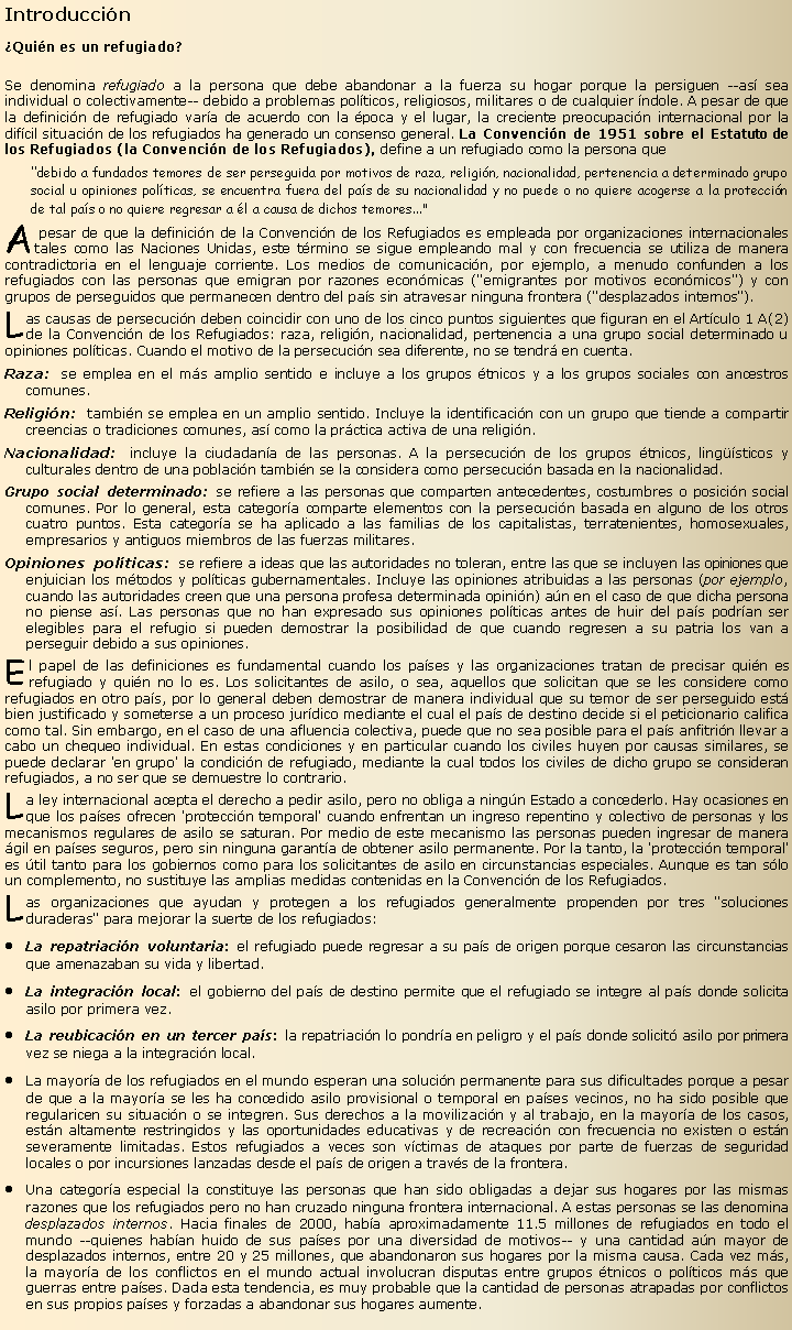 Cuadro de texto: Introducci�n�Qui�n es un refugiado?
Se denomina refugiado a la persona que debe abandonar a la fuerza su hogar porque la persiguen --as� sea individual o colectivamente-- debido a problemas pol�ticos, religiosos, militares o de cualquier �ndole. A pesar de que la definici�n de refugiado var�a de acuerdo con la �poca y el lugar, la creciente preocupaci�n internacional por la dif�cil situaci�n de los refugiados ha generado un consenso general. La Convenci�n de 1951 sobre el Estatuto de los Refugiados (la Convenci�n de los Refugiados), define a un refugiado como la persona que"debido a fundados temores de ser perseguida por motivos de raza, religi�n, nacionalidad, pertenencia a determinado grupo social u opiniones pol�ticas, se encuentra fuera del pa�s de su nacionalidad y no puede o no quiere acogerse a la protecci�n de tal pa�s o no quiere regresar a �l a causa de dichos temores..."A pesar de que la definici�n de la Convenci�n de los Refugiados es empleada por organizaciones internacionales tales como las Naciones Unidas, este t�rmino se sigue empleando mal y con frecuencia se utiliza de manera contradictoria en el lenguaje corriente. Los medios de comunicaci�n, por ejemplo, a menudo confunden a los refugiados con las personas que emigran por razones econ�micas ("emigrantes por motivos econ�micos") y con grupos de perseguidos que permanecen dentro del pa�s sin atravesar ninguna frontera ("desplazados internos").Las causas de persecuci�n deben coincidir con uno de los cinco puntos siguientes que figuran en el Art�culo 1 A(2) de la Convenci�n de los Refugiados: raza, religi�n, nacionalidad, pertenencia a una grupo social determinado u opiniones pol�ticas. Cuando el motivo de la persecuci�n sea diferente, no se tendr� en cuenta.Raza: se emplea en el m�s amplio sentido e incluye a los grupos �tnicos y a los grupos sociales con ancestros comunes.Religi�n: tambi�n se emplea en un amplio sentido. Incluye la identificaci�n con un grupo que tiende a compartir creencias o tradiciones comunes, as� como la pr�ctica activa de una religi�n.Nacionalidad: incluye la ciudadan�a de las personas. A la persecuci�n de los grupos �tnicos, ling��sticos y culturales dentro de una poblaci�n tambi�n se la considera como persecuci�n basada en la nacionalidad.Grupo social determinado: se refiere a las personas que comparten antecedentes, costumbres o posici�n social comunes. Por lo general, esta categor�a comparte elementos con la persecuci�n basada en alguno de los otros cuatro puntos. Esta categor�a se ha aplicado a las familias de los capitalistas, terratenientes, homosexuales, empresarios y antiguos miembros de las fuerzas militares.Opiniones pol�ticas: se refiere a ideas que las autoridades no toleran, entre las que se incluyen las opiniones que enjuician los m�todos y pol�ticas gubernamentales. Incluye las opiniones atribuidas a las personas (por ejemplo, cuando las autoridades creen que una persona profesa determinada opini�n) a�n en el caso de que dicha persona no piense as�. Las personas que no han expresado sus opiniones pol�ticas antes de huir del pa�s podr�an ser elegibles para el refugio si pueden demostrar la posibilidad de que cuando regresen a su patria los van a perseguir debido a sus opiniones.El papel de las definiciones es fundamental cuando los pa�ses y las organizaciones tratan de precisar qui�n es refugiado y qui�n no lo es. Los solicitantes de asilo, o sea, aquellos que solicitan que se les considere como refugiados en otro pa�s, por lo general deben demostrar de manera individual que su temor de ser perseguido est� bien justificado y someterse a un proceso jur�dico mediante el cual el pa�s de destino decide si el peticionario califica como tal. Sin embargo, en el caso de una afluencia colectiva, puede que no sea posible para el pa�s anfitri�n llevar a cabo un chequeo individual. En estas condiciones y en particular cuando los civiles huyen por causas similares, se puede declarar 'en grupo' la condici�n de refugiado, mediante la cual todos los civiles de dicho grupo se consideran refugiados, a no ser que se demuestre lo contrario.La ley internacional acepta el derecho a pedir asilo, pero no obliga a ning�n Estado a concederlo. Hay ocasiones en que los pa�ses ofrecen 'protecci�n temporal' cuando enfrentan un ingreso repentino y colectivo de personas y los mecanismos regulares de asilo se saturan. Por medio de este mecanismo las personas pueden ingresar de manera �gil en pa�ses seguros, pero sin ninguna garant�a de obtener asilo permanente. Por la tanto, la 'protecci�n temporal' es �til tanto para los gobiernos como para los solicitantes de asilo en circunstancias especiales. Aunque es tan s�lo un complemento, no sustituye las amplias medidas contenidas en la Convenci�n de los Refugiados.Las organizaciones que ayudan y protegen a los refugiados generalmente propenden por tres "soluciones duraderas" para mejorar la suerte de los refugiados:La repatriaci�n voluntaria: el refugiado puede regresar a su pa�s de origen porque cesaron las circunstancias que amenazaban su vida y libertad.La integraci�n local: el gobierno del pa�s de destino permite que el refugiado se integre al pa�s donde solicita asilo por primera vez.La reubicaci�n en un tercer pa�s: la repatriaci�n lo pondr�a en peligro y el pa�s donde solicit� asilo por primera vez se niega a la integraci�n local.La mayor�a de los refugiados en el mundo esperan una soluci�n permanente para sus dificultades porque a pesar de que a la mayor�a se les ha concedido asilo provisional o temporal en pa�ses vecinos, no ha sido posible que regularicen su situaci�n o se integren. Sus derechos a la movilizaci�n y al trabajo, en la mayor�a de los casos, est�n altamente restringidos y las oportunidades educativas y de recreaci�n con frecuencia no existen o est�n severamente limitadas. Estos refugiados a veces son v�ctimas de ataques por parte de fuerzas de seguridad locales o por incursiones lanzadas desde el pa�s de origen a trav�s de la frontera.Una categor�a especial la constituye las personas que han sido obligadas a dejar sus hogares por las mismas razones que los refugiados pero no han cruzado ninguna frontera internacional. A estas personas se las denomina desplazados internos. Hacia finales de 2000, hab�a aproximadamente 11.5 millones de refugiados en todo el mundo --quienes hab�an huido de sus pa�ses por una diversidad de motivos-- y una cantidad a�n mayor de desplazados internos, entre 20 y 25 millones, que abandonaron sus hogares por la misma causa. Cada vez m�s, la mayor�a de los conflictos en el mundo actual involucran disputas entre grupos �tnicos o pol�ticos m�s que guerras entre pa�ses. Dada esta tendencia, es muy probable que la cantidad de personas atrapadas por conflictos en sus propios pa�ses y forzadas a abandonar sus hogares aumente.