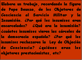 Cuadro de texto: Elabora un trabajo, recordando la figura de Pepe Beunza, de los Objetores de Conciencia al Servicio Militar y la Insumisi�n. �Por qu� los insumisos eran encarcelados?  �Qu� era la insumisi�n? �cu�ntos insumisos vieron las c�rceles de la democracia espa�ola? �Por qu� los insumisos rechazaron la  Ley de Objeci�n de Conciencia? �qui�nes eran los objetores prestacionistas, etc?