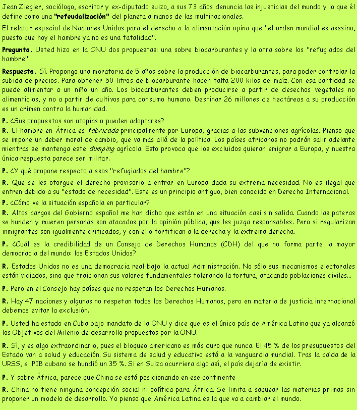 Cuadro de texto: Jean Ziegler, soci�logo, escritor y ex-diputado suizo, a sus 73 a�os denuncia las injusticias del mundo y lo que �l define como una "refeudalizaci�n" del planeta a manos de las multinacionales.El relator especial de Naciones Unidas para el derecho a la alimentaci�n opina que "el orden mundial es asesino, puesto que hoy el hambre ya no es una fatalidad". Pregunta. Usted hizo en la ONU dos propuestas: una sobre biocarburantes y la otra sobre los "refugiados del hambre".Respuesta. S�. Propongo una moratoria de 5 a�os sobre la producci�n de biocarburantes, para poder controlar la subida de precios. Para obtener 50 litros de biocarburante hacen falta 200 kilos de ma�z. Con esa cantidad se puede alimentar a un ni�o un a�o. Los biocarburantes deben producirse a partir de desechos vegetales no alimenticios, y no a partir de cultivos para consumo humano. Destinar 26 millones de hect�reas a su producci�n es un crimen contra la humanidad.P. �Sus propuestas son utop�as o pueden adoptarse?R. El hambre en �frica es fabricada principalmente por Europa, gracias a las subvenciones agr�colas. Pienso que se impone un deber moral de cambio, que va m�s all� de la pol�tica. Los pa�ses africanos no podr�n salir adelante mientras se mantenga este dumping agr�cola. Esto provoca que los excluidos quieran emigrar a Europa, y nuestra �nica respuesta parece ser militar.P. �Y qu� propone respecto a esos "refugiados del hambre"?R. Que se les otorgue el derecho provisorio a entrar en Europa dada su extrema necesidad. No es ilegal que entren debido a su "estado de necesidad". Este es un principio antiguo, bien conocido en Derecho Internacional.P. �C�mo ve la situaci�n espa�ola en particular?R. Altos cargos del Gobierno espa�ol me han dicho que est�n en una situaci�n casi sin salida. Cuando las pateras se hunden y mueren personas son atacados por la opini�n p�blica, que les juzga responsables. Pero si regularizan inmigrantes son igualmente criticados, y con ello fortifican a la derecha y la extrema derecha.P. �Cu�l es la credibilidad de un Consejo de Derechos Humanos (CDH) del que no forma parte la mayor democracia del mundo: los Estados Unidos?R. Estados Unidos no es una democracia real bajo la actual Administraci�n. No s�lo sus mecanismos electorales est�n viciados, sino que traicionan sus valores fundamentales tolerando la tortura, atacando poblaciones civiles...P. Pero en el Consejo hay pa�ses que no respetan los Derechos Humanos.R. Hay 47 naciones y algunas no respetan todos los Derechos Humanos, pero en materia de justicia internacional debemos evitar la exclusi�n.P. Usted ha estado en Cuba bajo mandato de la ONU y dice que es el �nico pa�s de Am�rica Latina que ya alcanz� los Objetivos del Milenio de desarrollo propuestos por la ONU.R. S�, y es algo extraordinario, pues el bloqueo americano es m�s duro que nunca. El 45 % de los presupuestos del Estado van a salud y educaci�n. Su sistema de salud y educativo est� a la vanguardia mundial. Tras la ca�da de la URSS, el PIB cubano se hundi� un 35 %. Si en Suiza ocurriera algo as�, el pa�s dejar�a de existir.P. Y sobre �frica, parece que China se est� posicionando en ese continenteR. China no tiene ninguna concepci�n social ni pol�tica para �frica. Se limita a saquear las materias primas sin proponer un modelo de desarrollo. Yo pienso que Am�rica Latina es la que va a cambiar el mundo.