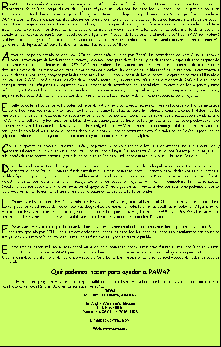 Cuadro de texto: RAWA, La Asociaci�n Revolucionaria de Mujeres de Afganist�n, se form� en Kabul, Afganist�n, en el a�o 1977, como una organizaci�n pol�tica independiente de mujeres afganas en lucha por los derechos humanos y por la justicia social en Afganist�n. Las fundadoras fueron un grupo de mujeres intelectuales bajo el sagaz liderazgo de Meena, que fue asesinada en 1987 en Quetta, Paquist�n, por agentes afganos de la entonces KGB en complicidad con la banda fundamentalista de Gulbuddin Hekmatyar. El objetivo de RAWA era involucrar al mayor n�mero posible de mujeres afganas en actividades sociales y pol�ticas encaminadas a conseguir los derechos humanos para las mujeres y contribuir a la lucha por el establecimiento de un gobierno basado en los valores democr�ticos y seculares en Afganist�n. A pesar de la sofocante atm�sfera pol�tica, RAWA se involucr� r�pidamente en un gran n�mero de actividades en diversos campos sociopol�ticos, incluyendo educaci�n, salud, econom�a (generaci�n de ingresos) as� como tambi�n en las manifestaciones pol�ticas.Antes del golpe de estado en abril de 1978 en Afganist�n, dirigido por Mosc�, las actividades de RAWA se limitaron a movimientos en pro de los derechos humanos y la democracia, pero despu�s del golpe de estado y especialmente despu�s de la ocupaci�n sovi�tica en diciembre del 1979, RAWA se involucr� directamente en la guerra de resistencia. A diferencia de la absoluta mayor�a de los fundamentalistas isl�micos tan cacareados "luchadores de la libertad" de la resistencia antisovi�tica, RAWA, desde el comienzo, abogaba por la democracia y el secularismo. A pesar de los horrores y la opresi�n pol�tica, el llamado e influencia de RAWA creci� durante los a�os de ocupaci�n sovi�tica y un creciente n�mero de activistas de RAWA fue enviado a trabajar entre las refugiadas en Paquist�n. Con el prop�sito de satisfacer las necesidades inmediatas de las mujeres y ni�os refugiados, RAWA estableci� escuelas con residencia para ni�os y ni�as y un hospital en Quetta con equipos m�viles, para ni�os y mujeres refugiadas. Adem�s, dirigi� cursos de enfermer�a, de alfabetizaci�n y de formaci�n vocacional para mujeres.El sello caracter�stico de las actividades pol�ticas de RAWA ha sido la organizaci�n de manifestaciones contra los invasores sovi�ticos y sus esbirros y, m�s tarde, contra los fundamentalistas, as� como la implacable denuncia de su traici�n y de los terribles cr�menes cometidos. Como consecuencia de la lucha y campa�a antisovi�tica, los sovi�ticos y sus secuaces condenaron a RAWA a la aniquilaci�n, y los fundamentalistas isl�micos descargaban su ira en esta organizaci�n por las ideas prodemocr�ticas, pro-seculares y antifundamentalistas. La actitud intransigente de RAWA contra estos dos enemigos del pueblo nos ha costado cara, y da fe de ello el martirio de la l�der fundadora y un gran n�mero de activistas clave. Sin embargo, en RAWA, a pesar de los golpes mortales recibidos, seguimos lealmente en pie y mantenemos nuestros principios.Con el prop�sito de propagar nuestra visi�n y objetivos, y de concienciar a las mujeres afganas sobre sus derechos y potencialidades, RAWA cre� en el a�o 1981 una revista biling�e (Persa/Pasht�n) Payam-e-Zan (Mensaje a la Mujer). La publicaci�n de esta revista contin�a y se publica tambi�n en Ingl�s y Urdu para quienes no hablan ni Persa ni Pasht�n.Desde la expulsi�n en 1992 del r�gimen marioneta instalado por los Sovi�ticos, la lucha pol�tica de RAWA se ha centrado en oponerse a las pol�ticas criminales fundamentalistas y ultrafundamentalistas Talibanes y atrocidades cometidas contra el pueblo afgano en general y en especial su incre�ble orientaci�n ultramachista chauvinista. Pese a los retos pol�ticos que enfrenta RAWA, tenemos por delante un gran trabajo social y de apoyo a mujeres y ni�os inimaginablemente traumatizados. Desafortunadamente, por ahora no contamos con el apoyo de ONGs y gobiernos internacionales, por cuanto no podemos ejecutar los proyectos humanitarios tan eficientemente como quisi�ramos debido a falta de fondos.La "Guerra contra el Terrorismo" desatada por EEUU, derroc� al r�gimen Talib�n en el 2001, pero no al fundamentalismo religioso, principal causa de todas nuestras desgracias. De hecho, al reinstalar a los caudillos al poder en Afganist�n, el Gobierno de EEUU ha reemplazado un r�gimen fundamentalista por otro. El gobierno de EEUU, y el Sr. Karzai mayormente conf�an en l�deres criminales de la Alianza del Norte, tan brutales y mis�ginos como los Talibanes.En RAWA creemos que no se puede donar la libertad y democracia; es el deber de una naci�n luchar por estos valores. Bajo el gobierno apoyado por EEUU, los enemigos declarados contra los derechos humanos, democracia y secularismo han prendido sus garras en nuestro pa�s y pretenden restaurar su fascismo religioso en nuestro pueblo.El problema de Afganist�n no se solucionar� mientras los fundamentalistas existan como fuerza militar y pol�tica en nuestra herida tierra. La misi�n de RAWA por los derechos humanos no terminar� y tenemos que trabajar duro para establecer un Afganist�n independiente, libre, democr�tico y secular. Por ello, tambi�n necesitamos la solidaridad y apoyo de todos los pueblos del mundo.Qu� podemos hacer para ayudar a RAWA?	Esta es una pregunta muy frecuente que recibimos de nuestras amistades simpatizantes, y que atenderemos desde nuestra sede en Pakist�n o en USA, estas son nuestras se�as: RAWAP.O.Box 374. Quetta, PakistanThe Afghan Women's  Mission
P.O. Box 40846
Pasadena, CA 91114-7846 - USAE-mail: rawa@rawa.org Web: www.rawa.org