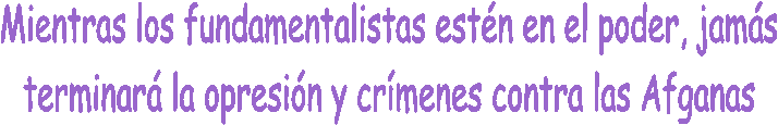 Mientras los fundamentalistas est�n en el poder, jam�s
terminar� la opresi�n y cr�menes contra las Afganas
