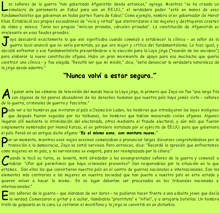 Cuadro de texto: Los se�ores de la guerra �han gobernado Afganist�n desde entonces,� agrega. Mientras �se ha creado un simulacro de parlamento en Kabul para uso en EE.UU.,� el verdadero poder �est� en manos de esos fundamentalistas que gobiernan en todas partes fuera de Kabul.� Como ejemplo, nombra al ex gobernador de Herat Khan. Estableci� sus propios escuadrones de �vicio y virtud� que aterrorizaron a las mujeres y destruyeron casetes de v�deo y m�sica. Ten�a sus propias �milicias privadas, c�rceles privadas�. La constituci�n de Afganist�n es irrelevante en esos feudos privados.Joya descubri� exactamente lo que eso significaba cuando comenz� a establecer la cl�nica � un se�or de la guerra local anunci� que no ser�a permitida, ya que era mujer y cr�tica del fundamentalismo. Lo hizo igual, y decidi� enfrentar a ese fundamentalista present�ndose a la elecci�n para la Loya jirga (�reuni�n de los ancianos�) para elaborar la nueva constituci�n afgana. Hubo un gran movimiento de apoyo para esa muchacha que quer�a construir una cl�nica � y fue elegida. �Result� ser que mi misi�n,� dice, �ser�a denunciar la verdadera naturaleza de la jirga desde adentro.��Nunca volv� a estar segura.�Al pasar ante las c�maras de televisi�n del mundo hacia la Loya jirga, lo primero que Joya vio fue �una larga fila con algunos de los peores abusadores de los derechos humanos que nuestro pa�s haya jam�s visto � se�ores de la guerra, criminales de guerra y fascistas.�Pudo ver a los hombres que invitaron al pa�s a Osama bin Laden, los hombres que introdujeron las leyes mis�ginas que despu�s fueron seguidas por los talibanes, los hombres que hab�an masacrado civiles afganos. Algunos llegaron all� mediante la intimidaci�n del electorado, otros mediante el fraude electoral, y a�n m�s que fueron simplemente nombrados por Hamid Karzai, el ex petrolero instalado por el ej�rcito de EE.UU. para que gobernara el pa�s. Pens� en un antiguo dicho afgano: �Es el mismo asno, con montura nueva.�Por un momento, mientras esos viejos asesinos comenzaban a pronunciar largos discursos congratul�ndose por la transici�n a la democracia, Joya se sinti� nerviosa. Pero entonces, dice: �Record� la opresi�n que enfrentamos como mujeres en mi pa�s, y mi nerviosismo se evapor�, para ser reemplazado por la c�lera.�Cuando le toc� su turno, se levant�, mir� alrededor a los ensangrentados se�ores de la guerra y comenz� a hablar. ��Por qu� permitimos que haya criminales presentes? Son responsables por la situaci�n en la que estamos� Son ellos los que convirtieron nuestro pa�s en el centro de guerras nacionales e internacionales. Son los elementos m�s contrarios a las mujeres en nuestra sociedad que han puesto a nuestro pa�s en este estado y quieren volver a hacer lo mismo� En su lugar deber�an ser procesados en los tribunales nacionales e internacionales.�Esos se�ores de la guerra � que alardean de ser duros � no pudieron hacer frente a una esbelta joven que dec�a la verdad. Comenzaron a gritar y a aullar, llam�ndola �prostituta� e �infiel�, y a arrojarle botellas. Un hombre trat� de golpearla en la cara. Le cortaron el micr�fono y la jirga se convirti� en un disturbio.