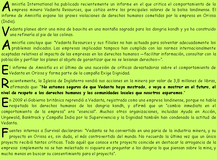 Cuadro de texto: Amnistía International ha publicado recientemente un informe en el que critica el comportamiento de la empresa minera Vedanta Resources, que cotiza entre los principales valores de la bolsa londinense. El informe de Amnistía expone las graves violaciones de derechos humanos cometidas por la empresa en Orissa (India).
Vedanta planea abrir una mina de bauxita en una montaña sagrada para los dongria kondh y ya ha construido una refinería al pie de las colinas.
Amnistía concluye que: “Vedanta Resources y sus filiales no han actuado para solventar adecuadamente los problemas indicados. Las empresas implicadas tampoco han cumplido con las normas internacionalmente aceptadas relativas al impacto de las empresas en los derechos humanos —facilitar información, consultar con la población y perfilar los planes al objeto de garantizar que no se lesionan derechos—”.
El informe de Amnistía es el último de una sucesión de críticas devastadoras sobre el comportamiento de Vedanta en Orissa y forma parte de la campaña Exige Dignidad.
Recientemente, la Iglesia de Inglaterra vendió sus acciones en la minera por valor de 3,8 millones de libras, afirmando que: “No estamos seguros de que Vedanta haya mostrado, o vaya a mostrar en el futuro, el nivel de respeto a los derechos humanos y las comunidades locales que nosotros esperamos.”
En 2009 el Gobierno británico reprendió a Vedanta, registrada como una empresa londinense, porque no había respetado los derechos humanos de los dongria kondh, y afirmó que un “cambio inmediato en el comportamiento de la empresa” era “esencial”. Muchas otras organizaciones, incluidas Ayuda en Acción, Urgewald, Banktrack y Campaña India por la Supervivencia y la Dignidad también han condenado la actitud de Vedanta.
Fuentes internas a Survival declararon: “Vedanta se ha convertido en una paria de la industria minera, y su proyecto en Orissa es, sin duda, el más controvertido del mundo. No recuerdo la última vez que un único proyecto recibió tantas críticas. Todo aquél que conoce este proyecto coincide en destacar la arrogancia de la empresa: simplemente no se han molestado ni siquiera en preguntar a los dongria lo que piensan sobre la mina, y mucho menos en buscar su consentimiento para el proyecto”.