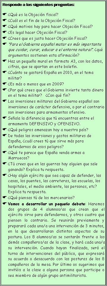 Cuadro de texto: Responde a las siguientes preguntas:�Qu� es la Objeci�n fiscal?�Cu�l es el fin de la Objeci�n Fiscal?�Qu� motivos hay para hacer Objeci�n Fiscal?�Es legal hacer Objeci�n Fiscal? �Crees que es justo hacer Objeci�n Fiscal?�Para el Gobierno espa�ol matar es m�s importante que cuidar, curar, educar o el entorno natural�. �qu� argumentos sostienen esta afirmaci�n?Haz un peque�o mural en formato A3, con los datos, cifras, que se aportan en este bolet�n.�Cu�nto se gastar� Espa�a en 2010, en el tema militar?   �Es m�s o menos que en 2009?�Por qu� crees que el Gobierno invierte tanto dinero en el tema militar?   �Con qu� fin?Las inversiones militares del Gobierno espa�ol son inversiones de car�cter defensivo, o por el contrario son inversiones para armamentos ofensivo.Se�ala la diferencia que t� encuentras entre el armamento DEFENSIVO y OFENSIVO.�Qu� peligros amenazan hoy a nuestro pa�s?De todas las inversiones y gastos militares de Espa�a, �cu�l crees t� que sirve m�s para defendernos de esos peligros?�Qu� te parece que Espa�a venda armas a Marruecos?�T� crees que en las guerras hay alguien que sale ganando? Explica tu respuesta.�Hay alg�n ej�rcito que sea capaz de defender, las casas, los puentes, las carreteras, las escuelas, los hospitales, el medio ambiente, las personas, etc? Explica tu respuesta.�Qu� piensas t� de los mercenarios?Vamos a desarrollar un peque�o debate: Haremos dos grupos de 4 alumnos/as que crean que el ej�rcito sirve para defendernos, y otros cuatro que piensen lo contrario. Se reunir�n previamente y preparar� cada uno/a una intervenci�n de 3 minutos, en la que desarrollaran distintos aspectos de su postura. Los 8 alumnos/as se sentar�n frente a los dem�s compa�eros/as de la clase, y har� cada uno/a su intervenci�n. Cuando hayan finalizado, ser� el turno de intervenciones del p�blico, que expresar� su acuerdo o desacuerdo con las posturas de los 8 compa�eros de la mesa. Por �ltimo os sugerimos que invit�is a la clase a alguna persona que participe o sea miembro de alg�n grupo antimilitarista. 