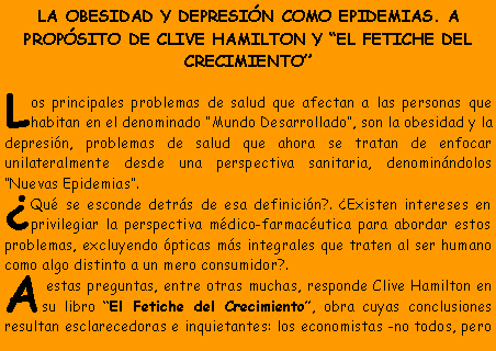 Cuadro de texto: LA OBESIDAD Y DEPRESI�N COMO EPIDEMIAS. A PROP�SITO DE CLIVE HAMILTON Y �EL FETICHE DEL CRECIMIENTO�Los principales problemas de salud que afectan a las personas que habitan en el denominado �Mundo Desarrollado�, son la obesidad y la depresi�n, problemas de salud que ahora se tratan de enfocar unilateralmente desde una perspectiva sanitaria, denomin�ndolos �Nuevas Epidemias�.�Qu� se esconde detr�s de esa definici�n?. �Existen intereses en privilegiar la perspectiva m�dico-farmac�utica para abordar estos problemas, excluyendo �pticas m�s integrales que traten al ser humano como algo distinto a un mero consumidor?.A estas preguntas, entre otras muchas, responde Clive Hamilton en su libro �El Fetiche del Crecimiento�, obra cuyas conclusiones resultan esclarecedoras e inquietantes: los economistas -no todos, pero 
