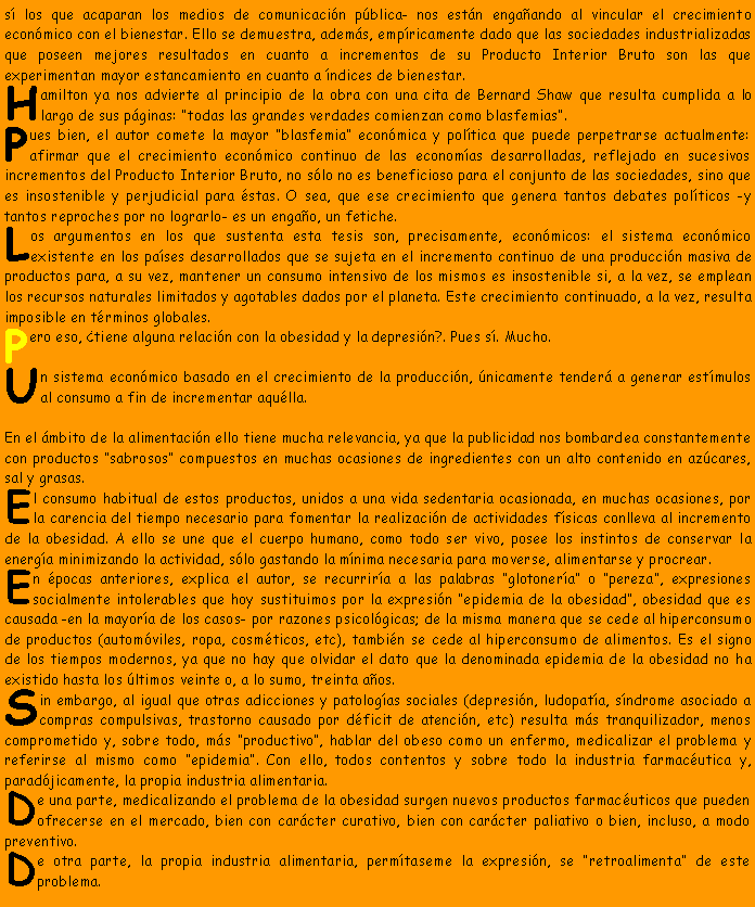 Cuadro de texto: s� los que acaparan los medios de comunicaci�n p�blica- nos est�n enga�ando al vincular el crecimiento econ�mico con el bienestar. Ello se demuestra, adem�s, emp�ricamente dado que las sociedades industrializadas que poseen mejores resultados en cuanto a incrementos de su Producto Interior Bruto son las que experimentan mayor estancamiento en cuanto a �ndices de bienestar.Hamilton ya nos advierte al principio de la obra con una cita de Bernard Shaw que resulta cumplida a lo largo de sus p�ginas: �todas las grandes verdades comienzan como blasfemias�.Pues bien, el autor comete la mayor �blasfemia� econ�mica y pol�tica que puede perpetrarse actualmente: afirmar que el crecimiento econ�mico continuo de las econom�as desarrolladas, reflejado en sucesivos incrementos del Producto Interior Bruto, no s�lo no es beneficioso para el conjunto de las sociedades, sino que es insostenible y perjudicial para �stas. O sea, que ese crecimiento que genera tantos debates pol�ticos -y tantos reproches por no lograrlo- es un enga�o, un fetiche.Los argumentos en los que sustenta esta tesis son, precisamente, econ�micos: el sistema econ�mico existente en los pa�ses desarrollados que se sujeta en el incremento continuo de una producci�n masiva de productos para, a su vez, mantener un consumo intensivo de los mismos es insostenible si, a la vez, se emplean los recursos naturales limitados y agotables dados por el planeta. Este crecimiento continuado, a la vez, resulta imposible en t�rminos globales.Pero eso, �tiene alguna relaci�n con la obesidad y la depresi�n?. Pues s�. Mucho.Un sistema econ�mico basado en el crecimiento de la producci�n, �nicamente tender� a generar est�mulos al consumo a fin de incrementar aqu�lla.
En el �mbito de la alimentaci�n ello tiene mucha relevancia, ya que la publicidad nos bombardea constantemente con productos �sabrosos� compuestos en muchas ocasiones de ingredientes con un alto contenido en az�cares, sal y grasas.El consumo habitual de estos productos, unidos a una vida sedentaria ocasionada, en muchas ocasiones, por la carencia del tiempo necesario para fomentar la realizaci�n de actividades f�sicas conlleva al incremento de la obesidad. A ello se une que el cuerpo humano, como todo ser vivo, posee los instintos de conservar la energ�a minimizando la actividad, s�lo gastando la m�nima necesaria para moverse, alimentarse y procrear.En �pocas anteriores, explica el autor, se recurrir�a a las palabras �glotoner�a� o �pereza�, expresiones socialmente intolerables que hoy sustituimos por la expresi�n �epidemia de la obesidad�, obesidad que es causada -en la mayor�a de los casos- por razones psicol�gicas; de la misma manera que se cede al hiperconsumo de productos (autom�viles, ropa, cosm�ticos, etc), tambi�n se cede al hiperconsumo de alimentos. Es el signo de los tiempos modernos, ya que no hay que olvidar el dato que la denominada epidemia de la obesidad no ha existido hasta los �ltimos veinte o, a lo sumo, treinta a�os.Sin embargo, al igual que otras adicciones y patolog�as sociales (depresi�n, ludopat�a, s�ndrome asociado a compras compulsivas, trastorno causado por d�ficit de atenci�n, etc) resulta m�s tranquilizador, menos comprometido y, sobre todo, m�s �productivo�, hablar del obeso como un enfermo, medicalizar el problema y referirse al mismo como �epidemia�. Con ello, todos contentos y sobre todo la industria farmac�utica y, parad�jicamente, la propia industria alimentaria.De una parte, medicalizando el problema de la obesidad surgen nuevos productos farmac�uticos que pueden ofrecerse en el mercado, bien con car�cter curativo, bien con car�cter paliativo o bien, incluso, a modo preventivo.De otra parte, la propia industria alimentaria, perm�taseme la expresi�n, se �retroalimenta� de este problema.