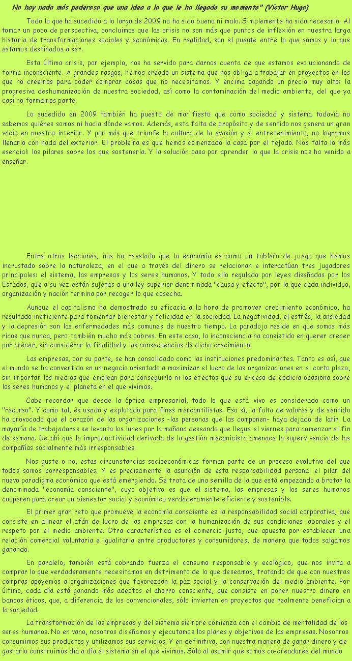 Cuadro de texto: No hay nada m�s poderoso que una idea a la que le ha llegado su momento" (V�ctor Hugo)	Todo lo que ha sucedido a lo largo de 2009 no ha sido bueno ni malo. Simplemente ha sido necesario. Al tomar un poco de perspectiva, concluimos que las crisis no son m�s que puntos de inflexi�n en nuestra larga historia de transformaciones sociales y econ�micas. En realidad, son el puente entre lo que somos y lo que estamos destinados a ser.	Esta �ltima crisis, por ejemplo, nos ha servido para darnos cuenta de que estamos evolucionando de forma inconsciente. A grandes rasgos, hemos creado un sistema que nos obliga a trabajar en proyectos en los que no creemos para poder comprar cosas que no necesitamos. Y encima pagando un precio muy alto: la progresiva deshumanizaci�n de nuestra sociedad, as� como la contaminaci�n del medio ambiente, del que ya casi no formamos parte.	Lo sucedido en 2009 tambi�n ha puesto de manifiesto que como sociedad y sistema todav�a no sabemos qui�nes somos ni hacia d�nde vamos. Adem�s, esta falta de prop�sito y de sentido nos genera un gran vac�o en nuestro interior. Y por m�s que triunfe la cultura de la evasi�n y el entretenimiento, no logramos llenarlo con nada del exterior. El problema es que hemos comenzado la casa por el tejado. Nos falta lo m�s esencial: los pilares sobre los que sostenerla. Y la soluci�n pasa por aprender lo que la crisis nos ha venido a ense�ar.	Entre otras lecciones, nos ha revelado que la econom�a es como un tablero de juego que hemos incrustado sobre la naturaleza, en el que a trav�s del dinero se relacionan e interact�an tres jugadores principales: el sistema, las empresas y los seres humanos. Y todo ello regulado por leyes dise�adas por los Estados, que a su vez est�n sujetas a una ley superior denominada "causa y efecto", por la que cada individuo, organizaci�n y naci�n termina por recoger lo que cosecha.	Aunque el capitalismo ha demostrado su eficacia a la hora de promover crecimiento econ�mico, ha resultado ineficiente para fomentar bienestar y felicidad en la sociedad. La negatividad, el estr�s, la ansiedad y la depresi�n son las enfermedades m�s comunes de nuestro tiempo. La paradoja reside en que somos m�s ricos que nunca, pero tambi�n mucho m�s pobres. En este caso, la inconsciencia ha consistido en querer crecer por crecer, sin considerar la finalidad y las consecuencias de dicho crecimiento.	Las empresas, por su parte, se han consolidado como las instituciones predominantes. Tanto es as�, que el mundo se ha convertido en un negocio orientado a maximizar el lucro de las organizaciones en el corto plazo, sin importar los medios que emplean para conseguirlo ni los efectos que su exceso de codicia ocasiona sobre los seres humanos y el planeta en el que vivimos.	Cabe recordar que desde la �ptica empresarial, todo lo que est� vivo es considerado como un "recurso". Y como tal, es usado y explotado para fines mercantilistas. Eso s�, la falta de valores y de sentido ha provocado que el coraz�n de las organizaciones -las personas que las componen- haya dejado de latir. La mayor�a de trabajadores se levanta los lunes por la ma�ana deseando que llegue el viernes para comenzar el fin de semana. De ah� que la improductividad derivada de la gesti�n mecanicista amenace la supervivencia de las compa��as socialmente m�s irresponsables.	Nos guste o no, estas circunstancias socioecon�micas forman parte de un proceso evolutivo del que todos somos corresponsables. Y es precisamente la asunci�n de esta responsabilidad personal el pilar del nuevo paradigma econ�mico que est� emergiendo. Se trata de una semilla de la que est� empezando a brotar la denominada "econom�a consciente", cuyo objetivo es que el sistema, las empresas y los seres humanos cooperen para crear un bienestar social y econ�mico verdaderamente eficiente y sostenible.	El primer gran reto que promueve la econom�a consciente es la responsabilidad social corporativa, que consiste en alinear el af�n de lucro de las empresas con la humanizaci�n de sus condiciones laborales y el respeto por el medio ambiente. Otra caracter�stica es el comercio justo, que apuesta por establecer una relaci�n comercial voluntaria e igualitaria entre productores y consumidores, de manera que todos salgamos ganando.	En paralelo, tambi�n est� cobrando fuerza el consumo responsable y ecol�gico, que nos invita a comprar lo que verdaderamente necesitamos en detrimento de lo que deseamos, tratando de que con nuestras compras apoyemos a organizaciones que favorezcan la paz social y la conservaci�n del medio ambiente. Por �ltimo, cada d�a est� ganando m�s adeptos el ahorro consciente, que consiste en poner nuestro dinero en bancos �ticos, que, a diferencia de los convencionales, s�lo invierten en proyectos que realmente benefician a la sociedad.	La transformaci�n de las empresas y del sistema siempre comienza con el cambio de mentalidad de los seres humanos. No en vano, nosotros dise�amos y ejecutamos los planes y objetivos de las empresas. Nosotros consumimos sus productos y utilizamos sus servicios. Y en definitiva, con nuestra manera de ganar dinero y de gastarlo construimos d�a a d�a el sistema en el que vivimos. S�lo al asumir que somos co-creadores del mundo 