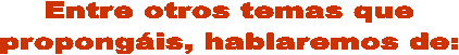 Entre otros temas que
propong�is, hablaremos de:
