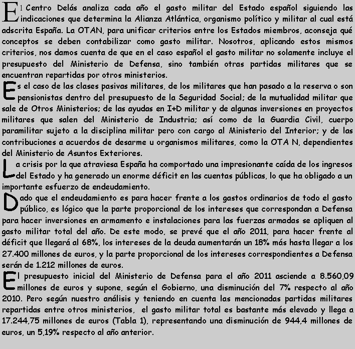 Cuadro de texto: El Centro Del�s analiza cada a�o el gasto militar del Estado espa�ol siguiendo las indicaciones que determina la Alianza Atl�ntica, organismo pol�tico y militar al cual est� adscrita Espa�a. La OTAN, para unificar criterios entre los Estados miembros, aconseja qu� conceptos se deben contabilizar como gasto militar. Nosotros, aplicando estos mismos criterios, nos damos cuenta de que en el caso espa�ol el gasto militar no solamente incluye el presupuesto del Ministerio de Defensa, sino tambi�n otras partidas militares que se encuentran repartidas por otros ministerios.Es el caso de las clases pasivas militares, de los militares que han pasado a la reserva o son pensionistas dentro del presupuesto de la Seguridad Social; de la mutualidad militar que sale de Otros Ministerios; de las ayudas en I+D militar y de algunas inversiones en proyectos militares que salen del Ministerio de Industria; as� como de la Guardia Civil, cuerpo paramilitar sujeto a la disciplina militar pero con cargo al Ministerio del Interior; y de las contribuciones a acuerdos de desarme u organismos militares, como la OTA N, dependientes del Ministerio de Asuntos Exteriores.La crisis por la que atraviesa Espa�a ha comportado una impresionante ca�da de los ingresos del Estado y ha generado un enorme d�ficit en las cuentas p�blicas, lo que ha obligado a un importante esfuerzo de endeudamiento.Dado que el endeudamiento es para hacer frente a los gastos ordinarios de todo el gasto p�blico, es l�gico que la parte proporcional de los intereses que correspondan a Defensa para hacer inversiones en armamento e instalaciones para las fuerzas armadas se apliquen al gasto militar total del a�o. De este modo, se prev� que el a�o 2011, para hacer frente al d�ficit que llegar� al 68%, los intereses de la deuda aumentar�n un 18% m�s hasta llegar a los 27.400 millones de euros, y la parte proporcional de los intereses correspondientes a Defensa ser�n de 1.212 millones de euros.El presupuesto inicial del Ministerio de Defensa para el a�o 2011 asciende a 8.560,09 millones de euros y supone, seg�n el Gobierno, una disminuci�n del 7% respecto al a�o 2010. Pero seg�n nuestro an�lisis y teniendo en cuenta las mencionadas partidas militares repartidas entre otros ministerios,  el gasto militar total es bastante m�s elevado y llega a 17.244,75 millones de euros (Tabla 1), representando una disminuci�n de 944,4 millones de euros, un 5,19% respecto al a�o anterior.