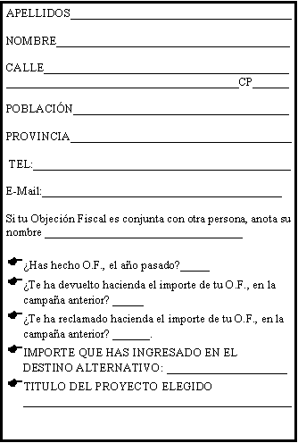 Cuadro de texto: APELLIDOS_____________________________________NOMBRE_______________________________________CALLE________________________________________________________________________________CP______POBLACI�N____________________________________PROVINCIA_____________________________________ TEL:___________________________________________E-Mail:________________________________________Si tu Objeci�n Fiscal es conjunta con otra persona, anota su nombre _________________________________�Has hecho O.F., el a�o pasado?_____�Te ha devuelto hacienda el importe de tu O.F., en la campa�a anterior? _____ �Te ha reclamado hacienda el importe de tu O.F., en la campa�a anterior? ______. IMPORTE QUE HAS INGRESADO EN EL DESTINO ALTERNATIVO: ____________________TITULO DEL PROYECTO ELEGIDO _____________________________________________