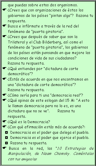 Cuadro de texto: que puedas sobre estos dos organismos.
¿Crees que con organizaciones de éstas los gobiernos de los países “pintan algo”? Razona tu respuesta.
Busca e infórmate a través de la red del fenómeno de “puerta giratoria”.
¿Crees que después de saber que son la Trilateral y el Club Bilderberg, así como el fenómeno de “puerta giratoria”, los gobiernos de los países están pensando en que mejore las condiciones de vida de sus ciudadanos? Razona tu respuesta.
¿Qué entiendes por “dictadura de corte democrático”?
¿Estás de acuerdo en que nos encontramos en una “dictadura de corte democrático”? Razona tu respuesta.
¿Cómo sería para ti una “democracia real”?
¿Qué opinas de este eslogan del 15 M: “A esto le llaman democracia pero no lo es, es una dictadura que no se ve”. Razona tu respuesta.
¿Qué es la Democracia?
¿Con qué afirmación estás más de acuerdo?:
Democracia es el poder que delega el pueblo.
Democracia es el poder que ejerce el pueblo.
Razona tu respuesta.
Busca en la red, las “10 Estrategias de Manipulación, de Noam Chomsky. Coméntalas con tus amigos/as