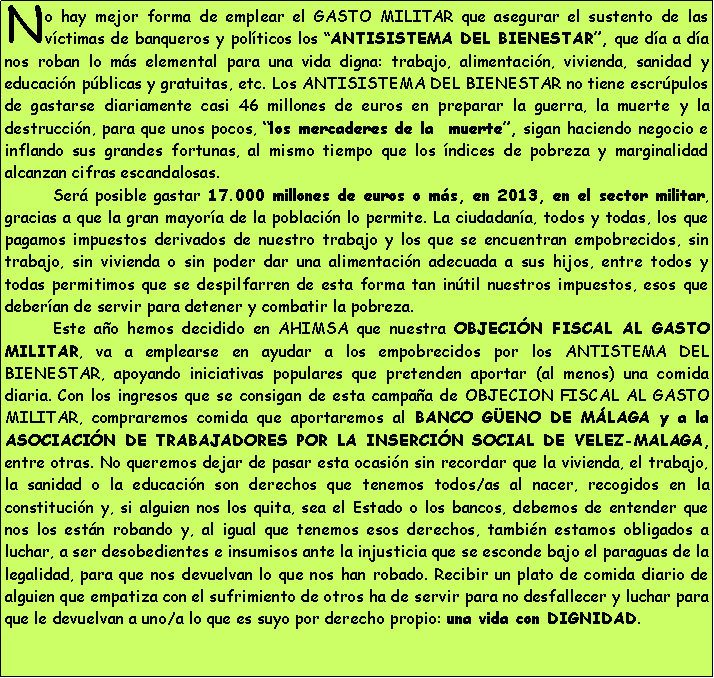 Cuadro de texto: No hay mejor forma de emplear el GASTO MILITAR que asegurar el sustento de las v�ctimas de banqueros y pol�ticos los �ANTISISTEMA DEL BIENESTAR�, que d�a a d�a nos roban lo m�s elemental para una vida digna: trabajo, alimentaci�n, vivienda, sanidad y educaci�n p�blicas y gratuitas, etc. Los ANTISISTEMA DEL BIENESTAR no tiene escr�pulos de gastarse diariamente casi 46 millones de euros en preparar la guerra, la muerte y la destrucci�n, para que unos pocos, �los mercaderes de la  muerte�, sigan haciendo negocio e inflando sus grandes fortunas, al mismo tiempo que los �ndices de pobreza y marginalidad alcanzan cifras escandalosas. 	Ser� posible gastar 17.000 millones de euros o m�s, en 2013, en el sector militar, gracias a que la gran mayor�a de la poblaci�n lo permite. La ciudadan�a, todos y todas, los que pagamos impuestos derivados de nuestro trabajo y los que se encuentran empobrecidos, sin trabajo, sin vivienda o sin poder dar una alimentaci�n adecuada a sus hijos, entre todos y todas permitimos que se despilfarren de esta forma tan in�til nuestros impuestos, esos que deber�an de servir para detener y combatir la pobreza. 	Este a�o hemos decidido en AHIMSA que nuestra OBJECI�N FISCAL AL GASTO MILITAR, va a emplearse en ayudar a los empobrecidos por los ANTISTEMA DEL BIENESTAR, apoyando iniciativas populares que pretenden aportar (al menos) una comida diaria. Con los ingresos que se consigan de esta campa�a de OBJECION FISCAL AL GASTO MILITAR, compraremos comida que aportaremos al BANCO G�ENO DE M�LAGA y a la ASOCIACI�N DE TRABAJADORES POR LA INSERCI�N SOCIAL DE VELEZ-MALAGA, entre otras. No queremos dejar de pasar esta ocasi�n sin recordar que la vivienda, el trabajo, la sanidad o la educaci�n son derechos que tenemos todos/as al nacer, recogidos en la constituci�n y, si alguien nos los quita, sea el Estado o los bancos, debemos de entender que nos los est�n robando y, al igual que tenemos esos derechos, tambi�n estamos obligados a luchar, a ser desobedientes e insumisos ante la injusticia que se esconde bajo el paraguas de la legalidad, para que nos devuelvan lo que nos han robado. Recibir un plato de comida diario de alguien que empatiza con el sufrimiento de otros ha de servir para no desfallecer y luchar para que le devuelvan a uno/a lo que es suyo por derecho propio: una vida con DIGNIDAD.  