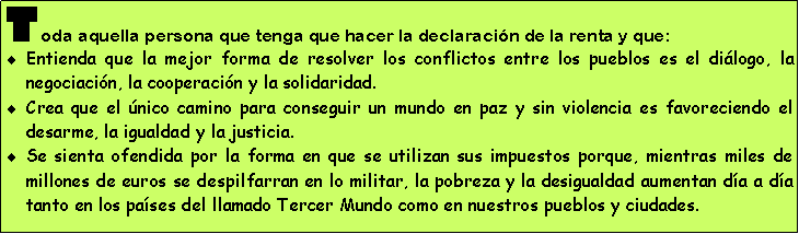 Cuadro de texto: Toda aquella persona que tenga que hacer la declaraci�n de la renta y que:Entienda que la mejor forma de resolver los conflictos entre los pueblos es el di�logo, la negociaci�n, la cooperaci�n y la solidaridad.Crea que el �nico camino para conseguir un mundo en paz y sin violencia es favoreciendo el desarme, la igualdad y la justicia.Se sienta ofendida por la forma en que se utilizan sus impuestos porque, mientras miles de millones de euros se despilfarran en lo militar, la pobreza y la desigualdad aumentan d�a a d�a tanto en los pa�ses del llamado Tercer Mundo como en nuestros pueblos y ciudades. 