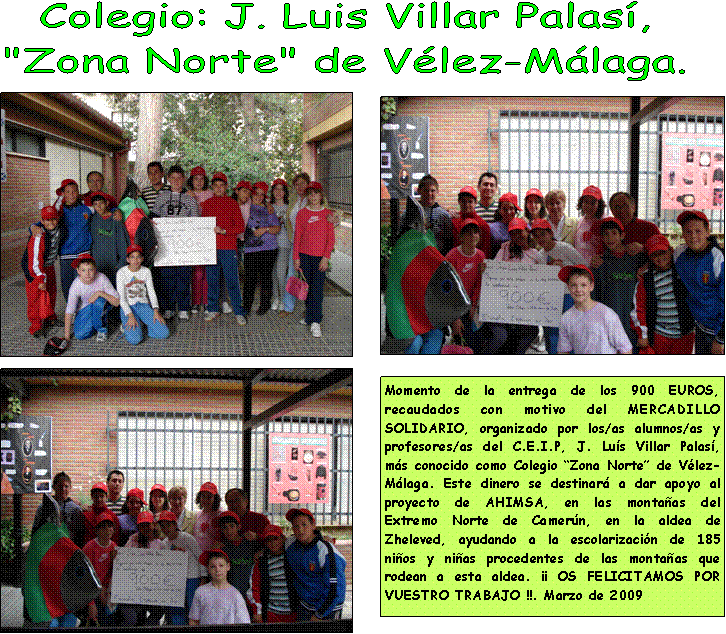 Cuadro de texto: Momento de la entrega de los 900 EUROS, recaudados con motivo del MERCADILLO SOLIDARIO, organizado por los/as alumnos/as y profesores/as del C.E.I.P, J. Lu�s Villar Palas�, m�s conocido como Colegio �Zona Norte� de V�lez-M�laga. Este dinero se destinar� a dar apoyo al proyecto de AHIMSA, en las monta�as del Extremo Norte de Camer�n, en la aldea de Zheleved, ayudando a la escolarizaci�n de 185 ni�os y ni�as procedentes de las monta�as que rodean a esta aldea. �� OS FELICITAMOS POR VUESTRO TRABAJO !!. Marzo de 2009