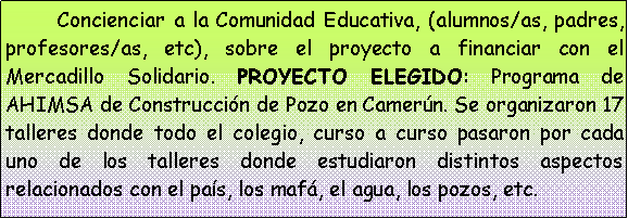 Cuadro de texto: 	Concienciar a la Comunidad Educativa, (alumnos/as, padres, profesores/as, etc), sobre el proyecto a financiar con el Mercadillo Solidario. PROYECTO ELEGIDO: Programa de AHIMSA de Construcci�n de Pozo en Camer�n. Se organizaron 17 talleres donde todo el colegio, curso a curso pasaron por cada uno de los talleres donde estudiaron distintos aspectos relacionados con el pa�s, los maf�, el agua, los pozos, etc. 
