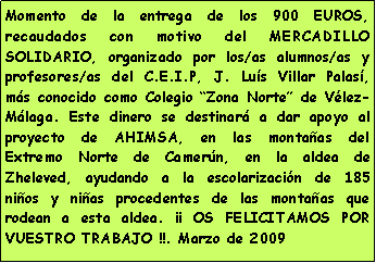 Cuadro de texto: Momento de la entrega de los 900 EUROS, recaudados con motivo del MERCADILLO SOLIDARIO, organizado por los/as alumnos/as y profesores/as del C.E.I.P, J. Lu�s Villar Palas�, m�s conocido como Colegio �Zona Norte� de V�lez-M�laga. Este dinero se destinar� a dar apoyo al proyecto de AHIMSA, en las monta�as del Extremo Norte de Camer�n, en la aldea de Zheleved, ayudando a la escolarizaci�n de 185 ni�os y ni�as procedentes de las monta�as que rodean a esta aldea. �� OS FELICITAMOS POR VUESTRO TRABAJO !!. Marzo de 2009