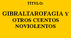 Cuadro de texto: TÍTULO:
GIBRALTAROFAGIA Y OTROS CUENTOS
NOVIOLENTOS
