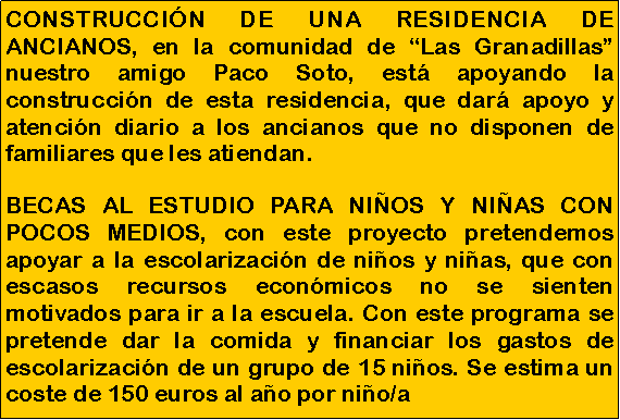 Cuadro de texto: CONSTRUCCI�N DE UNA RESIDENCIA DE ANCIANOS, en la comunidad de �Las Granadillas� nuestro amigo Paco Soto, est� apoyando la construcci�n de esta residencia, que dar� apoyo y atenci�n diario a los ancianos que no disponen de familiares que les atiendan. BECAS AL ESTUDIO PARA NI�OS Y NI�AS CON POCOS MEDIOS, con este proyecto pretendemos apoyar a la escolarizaci�n de ni�os y ni�as, que con escasos recursos econ�micos no se sienten motivados para ir a la escuela. Con este programa se pretende dar la comida y financiar los gastos de escolarizaci�n de un grupo de 15 ni�os. Se estima un coste de 150 euros al a�o por ni�o/a