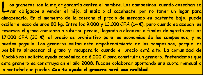 Cuadro de texto: Los graneros son la mejor garant�a contra el hambre. Los campesinos, cuando cosechan se ven obligados a vender el mijo, el ma�z o el cacahuete, por no tener un lugar para almacenarlo. En el momento de la cosecha el precio de mercado es bastante bajo, puede oscilar el saco de unos 80 kg. Entre los 9.000 y 10.000 CFA (14 �), pero cuando se acaban las reservas el grano comienza a subir su precio, llegando a alcanzar a finales de agosto casi los 17.000 CFA (30 �), el precio es prohibitivo para las econom�as de los campesinos, y no pueden pagarlo. Los graneros evitan este empobrecimiento de los campesinos, porque les posibilita almacenar el grano y recuperarlo cuando el precio est� alto. La comunidad de Modok� nos solicita ayuda econ�mica de 6.000 � para construir un granero. Pretendemos que este granero se construya en el a�o 2008. Puedes colaborar aportando una cuota mensual o la cantidad que puedas. Con tu ayuda el granero ser� una realidad.