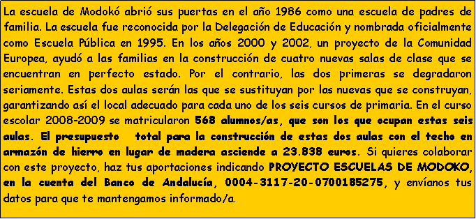 Cuadro de texto: La escuela de Modok� abri� sus puertas en el a�o 1986 como una escuela de padres de familia. La escuela fue reconocida por la Delegaci�n de Educaci�n y nombrada oficialmente como Escuela P�blica en 1995. En los a�os 2000 y 2002, un proyecto de la Comunidad Europea, ayud� a las familias en la construcci�n de cuatro nuevas salas de clase que se encuentran en perfecto estado. Por el contrario, las dos primeras se degradaron seriamente. Estas dos aulas ser�n las que se sustituyan por las nuevas que se construyan, garantizando as� el local adecuado para cada uno de los seis cursos de primaria. En el curso escolar 2008-2009 se matricularon 568 alumnos/as, que son los que ocupan estas seis aulas. El presupuesto   total para la construcci�n de estas dos aulas con el techo en armaz�n de hierro en lugar de madera asciende a 23.838 euros. Si quieres colaborar con este proyecto, haz tus aportaciones indicando PROYECTO ESCUELAS DE MODOKO, en la cuenta del Banco de Andaluc�a, 0004-3117-20-0700185275, y env�anos tus datos para que te mantengamos informado/a.