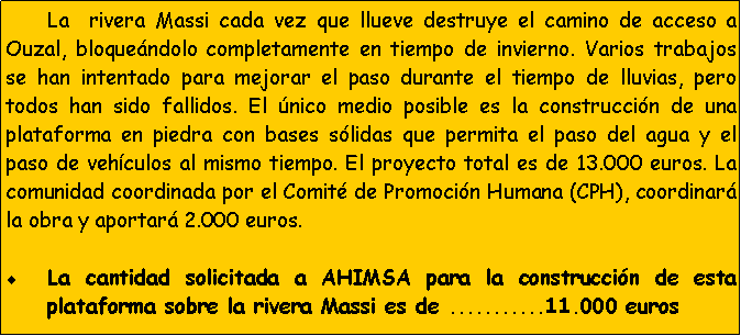 Cuadro de texto: 	La  rivera Massi cada vez que llueve destruye el camino de acceso a Ouzal, bloque�ndolo completamente en tiempo de invierno. Varios trabajos se han intentado para mejorar el paso durante el tiempo de lluvias, pero todos han sido fallidos. El �nico medio posible es la construcci�n de una plataforma en piedra con bases s�lidas que permita el paso del agua y el paso de veh�culos al mismo tiempo. El proyecto total es de 13.000 euros. La comunidad coordinada por el Comit� de Promoci�n Humana (CPH), coordinar� la obra y aportar� 2.000 euros. La cantidad solicitada a AHIMSA para la construcci�n de esta plataforma sobre la rivera Massi es de ...........11.000 euros