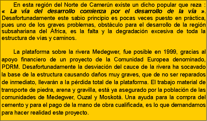 Cuadro de texto: 	En esta regi�n del Norte de Camer�n existe un dicho popular que reza&nbsp;: �&nbsp;La v�a del desarrollo comienza por el desarrollo de la v�a&nbsp;�. Desafortunadamente este sabio principio es pocas veces puesto en pr�ctica, pues uno de los graves problemas, obst�culo para el desarrollo de la regi�n subsahariana del �frica, es la falta y la degradaci�n excesiva de toda la estructura de v�as y caminos.	La plataforma sobre la rivera Medegwer, fue posible en 1999, gracias al apoyo financiero de un proyecto de la Comunidad Europea denominado, PDRM. Desafortunadamente la desviaci�n del cauce de la rivera ha socavado la base de la estructura causando da�os muy graves, que de no ser reparados de inmediato, llevar�n a la p�rdida total de la plataforma. El trabajo material de transporte de piedra, arena y gravilla, est� ya asegurado por la poblaci�n de las comunidades de Medegwer, Ouzal y Moskot�. Una ayuda para la compra del cemento y para el pago de la mano de obra cualificada, es lo que demandamos para hacer realidad este proyecto.