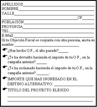 Cuadro de texto: APELLIDOS_____________________________________NOMBRE_______________________________________CALLE________________________________________________________________________________CP______POBLACI�N____________________________________PROVINCIA_____________________________________TEL:___________________________________________E-Mail:_________________________________________Si tu Objeci�n Fiscal es conjunta con otra persona, anota su nombre _________________________________�Has hecho O.F., el a�o pasado?_____�Te ha devuelto hacienda el importe de tu O.F., en la campa�a anterior? _____ �Te ha reclamado hacienda el importe de tu O.F., en la campa�a anterior? ______. IMPORTE QUE HAS INGRESADO EN EL DESTINO ALTERNATIVO: ____________________TITULO DEL PROYECTO ELEGIDO _________________________________________________________________________________________
