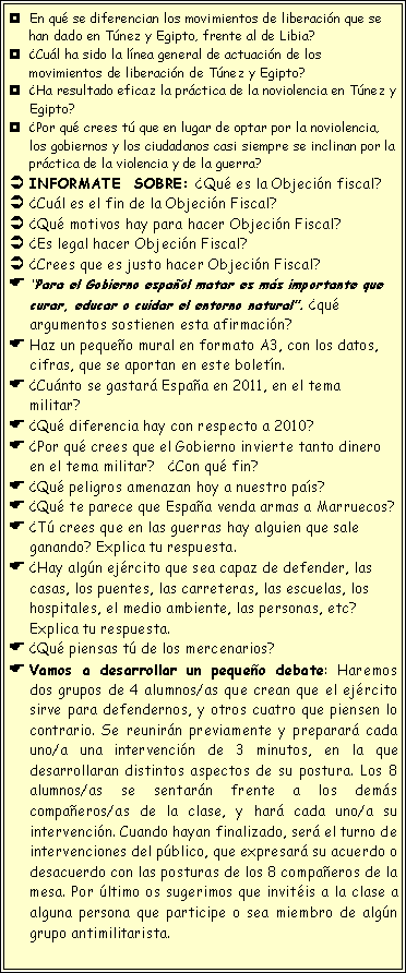 Cuadro de texto: En qu� se diferencian los movimientos de liberaci�n que se han dado en T�nez y Egipto, frente al de Libia?�Cu�l ha sido la l�nea general de actuaci�n de los movimientos de liberaci�n de T�nez y Egipto?�Ha resultado eficaz la pr�ctica de la noviolencia en T�nez y Egipto?�Por qu� crees t� que en lugar de optar por la noviolencia, los gobiernos y los ciudadanos casi siempre se inclinan por la pr�ctica de la violencia y de la guerra?INFORMATE  SOBRE: �Qu� es la Objeci�n fiscal?�Cu�l es el fin de la Objeci�n Fiscal?�Qu� motivos hay para hacer Objeci�n Fiscal?�Es legal hacer Objeci�n Fiscal? �Crees que es justo hacer Objeci�n Fiscal?�Para el Gobierno espa�ol matar es m�s importante que curar, educar o cuidar el entorno natural�. �qu� argumentos sostienen esta afirmaci�n?Haz un peque�o mural en formato A3, con los datos, cifras, que se aportan en este bolet�n.�Cu�nto se gastar� Espa�a en 2011, en el tema militar?   �Qu� diferencia hay con respecto a 2010?�Por qu� crees que el Gobierno invierte tanto dinero en el tema militar?   �Con qu� fin?�Qu� peligros amenazan hoy a nuestro pa�s?�Qu� te parece que Espa�a venda armas a Marruecos?�T� crees que en las guerras hay alguien que sale ganando? Explica tu respuesta.�Hay alg�n ej�rcito que sea capaz de defender, las casas, los puentes, las carreteras, las escuelas, los hospitales, el medio ambiente, las personas, etc? Explica tu respuesta.�Qu� piensas t� de los mercenarios?Vamos a desarrollar un peque�o debate: Haremos dos grupos de 4 alumnos/as que crean que el ej�rcito sirve para defendernos, y otros cuatro que piensen lo contrario. Se reunir�n previamente y preparar� cada uno/a una intervenci�n de 3 minutos, en la que desarrollaran distintos aspectos de su postura. Los 8 alumnos/as se sentar�n frente a los dem�s compa�eros/as de la clase, y har� cada uno/a su intervenci�n. Cuando hayan finalizado, ser� el turno de intervenciones del p�blico, que expresar� su acuerdo o desacuerdo con las posturas de los 8 compa�eros de la mesa. Por �ltimo os sugerimos que invit�is a la clase a alguna persona que participe o sea miembro de alg�n grupo antimilitarista. 